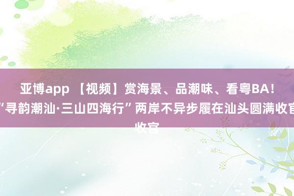 亚博app 【视频】赏海景、品潮味、看粤BA！“寻韵潮汕·三山四海行”两岸不异步履在汕头圆满收官