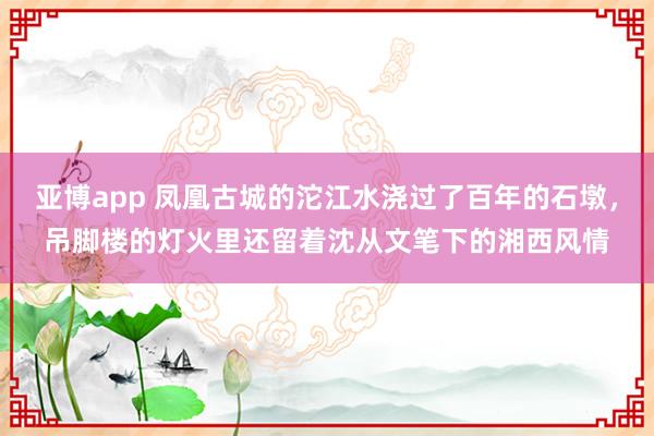 亚博app 凤凰古城的沱江水浇过了百年的石墩，吊脚楼的灯火里还留着沈从文笔下的湘西风情