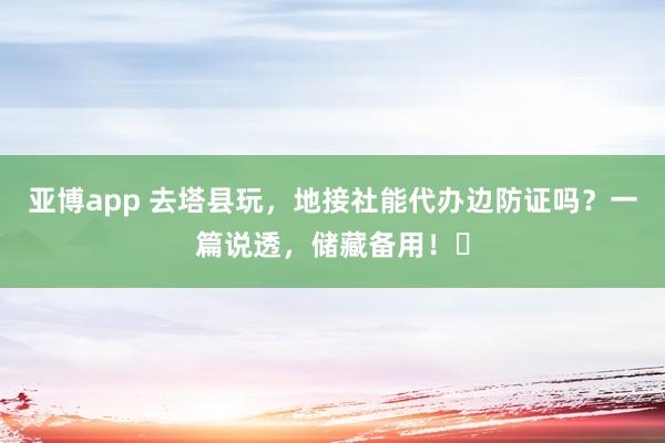 亚博app 去塔县玩，地接社能代办边防证吗？一篇说透，储藏备用！️