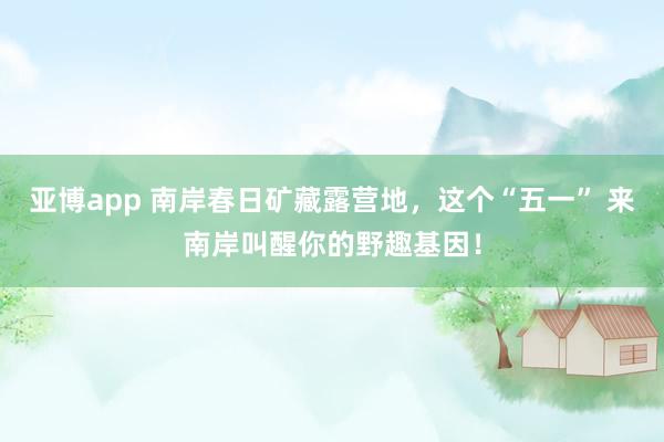 亚博app 南岸春日矿藏露营地，这个“五一” 来南岸叫醒你的野趣基因！