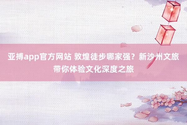 亚搏app官方网站 敦煌徒步哪家强？新沙州文旅带你体验文化深度之旅