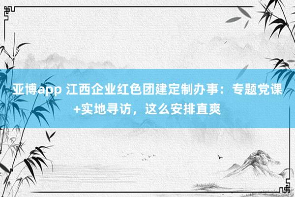 亚博app 江西企业红色团建定制办事：专题党课+实地寻访，这么安排直爽