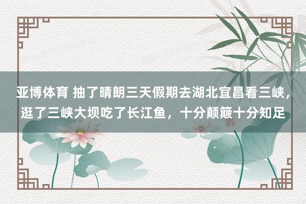 亚博体育 抽了晴朗三天假期去湖北宜昌看三峡，逛了三峡大坝吃了长江鱼，十分颠簸十分知足
