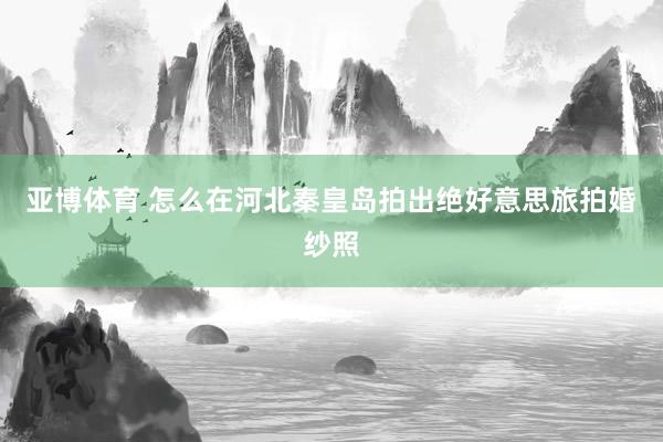 亚博体育 怎么在河北秦皇岛拍出绝好意思旅拍婚纱照
