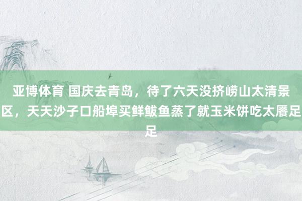 亚博体育 国庆去青岛，待了六天没挤崂山太清景区，天天沙子口船埠买鲜鲅鱼蒸了就玉米饼吃太餍足