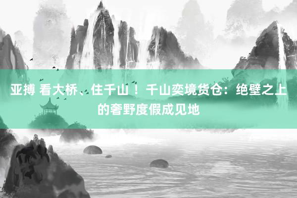 亚搏 看大桥、住千山 ！千山奕境货仓：绝壁之上的奢野度假成见地