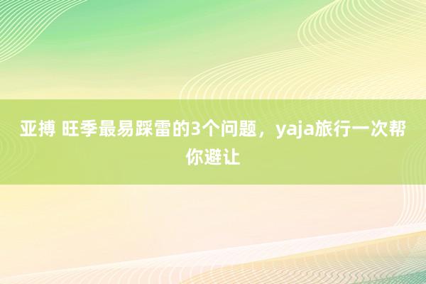 亚搏 旺季最易踩雷的3个问题，yaja旅行一次帮你避让