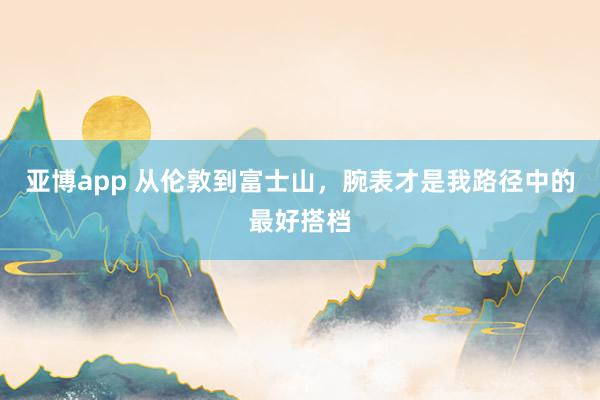 亚博app 从伦敦到富士山，腕表才是我路径中的最好搭档