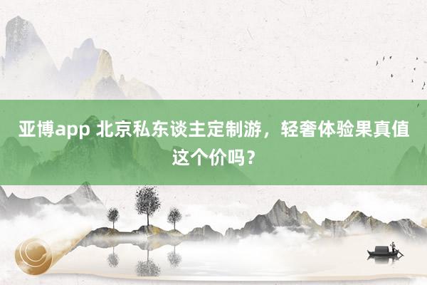 亚博app 北京私东谈主定制游，轻奢体验果真值这个价吗？