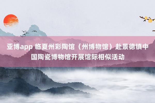 亚博app 临夏州彩陶馆（州博物馆）赴景德镇中国陶瓷博物馆开展馆际相似活动