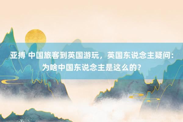 亚搏 中国旅客到英国游玩，英国东说念主疑问：为啥中国东说念主是这么的？
