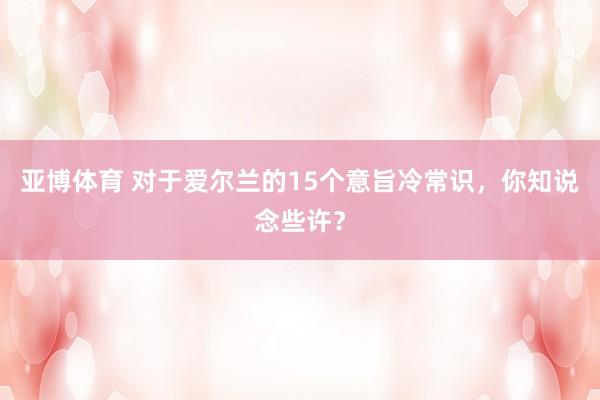 亚博体育 对于爱尔兰的15个意旨冷常识，你知说念些许？