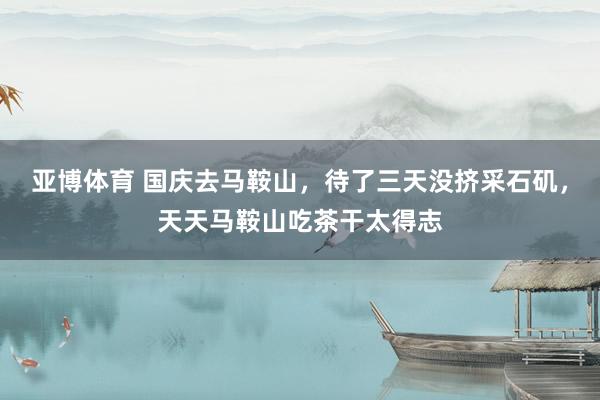 亚博体育 国庆去马鞍山，待了三天没挤采石矶，天天马鞍山吃茶干太得志