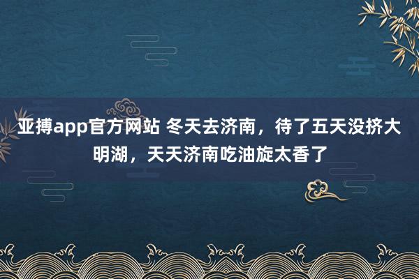 亚搏app官方网站 冬天去济南，待了五天没挤大明湖，天天济南吃油旋太香了