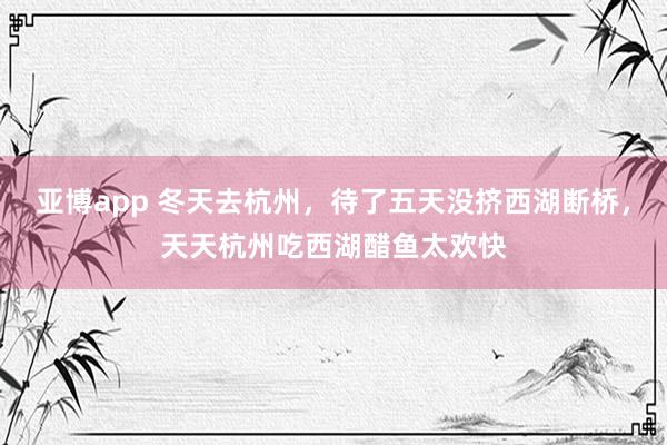 亚博app 冬天去杭州，待了五天没挤西湖断桥，天天杭州吃西湖醋鱼太欢快