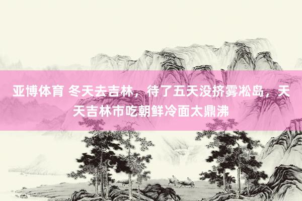 亚博体育 冬天去吉林，待了五天没挤雾凇岛，天天吉林市吃朝鲜冷面太鼎沸