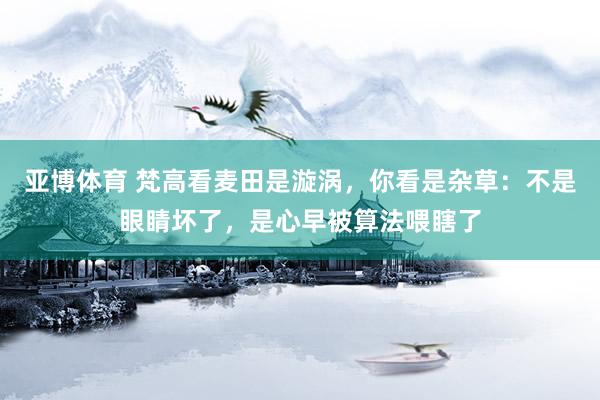 亚博体育 梵高看麦田是漩涡，你看是杂草：不是眼睛坏了，是心早被算法喂瞎了