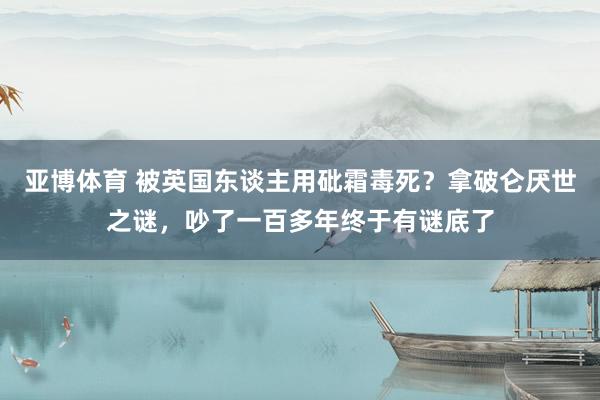 亚博体育 被英国东谈主用砒霜毒死？拿破仑厌世之谜，吵了一百多年终于有谜底了