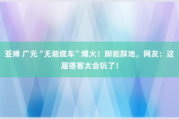 亚搏 广元“无能缆车”爆火！脚能踩地，网友：这届搭客太会玩了！