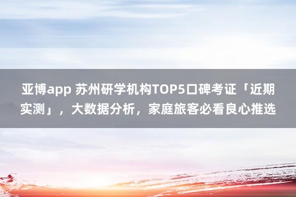 亚博app 苏州研学机构TOP5口碑考证「近期实测」，大数据分析，家庭旅客必看良心推选