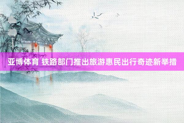 亚博体育 铁路部门推出旅游惠民出行奇迹新举措