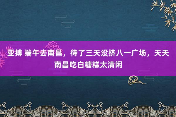 亚搏 端午去南昌，待了三天没挤八一广场，天天南昌吃白糖糕太清闲