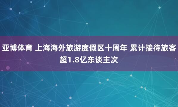 亚博体育 上海海外旅游度假区十周年 累计接待旅客超1.8亿东谈主次
