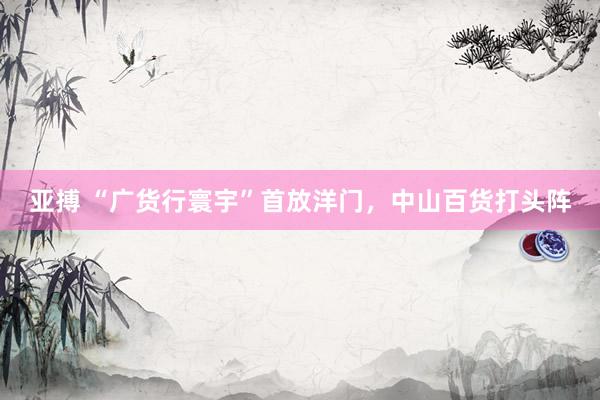 亚搏 “广货行寰宇”首放洋门，中山百货打头阵