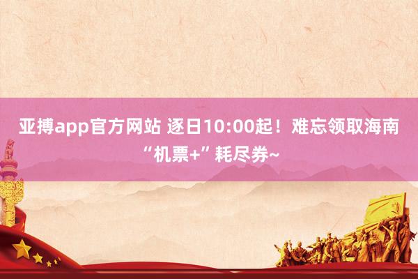 亚搏app官方网站 逐日10:00起！难忘领取海南“机票+”耗尽券~