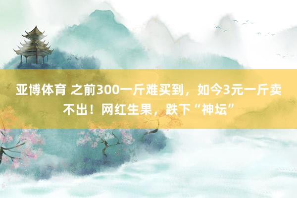 亚博体育 之前300一斤难买到，如今3元一斤卖不出！网红生果，跌下“神坛”