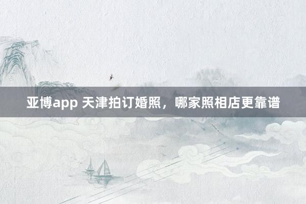 亚博app 天津拍订婚照，哪家照相店更靠谱