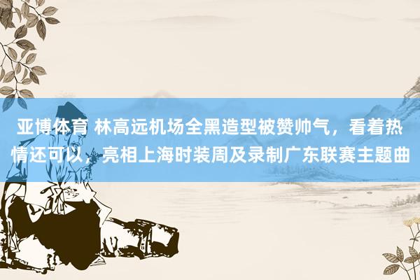 亚博体育 林高远机场全黑造型被赞帅气，看着热情还可以，亮相上海时装周及录制广东联赛主题曲