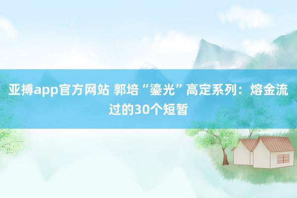 亚搏app官方网站 郭培“鎏光”高定系列：熔金流过的30个短暂