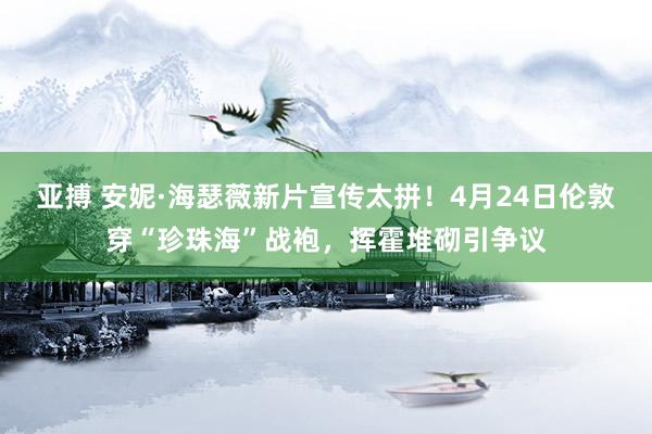 亚搏 安妮·海瑟薇新片宣传太拼！4月24日伦敦穿“珍珠海”战袍，挥霍堆砌引争议