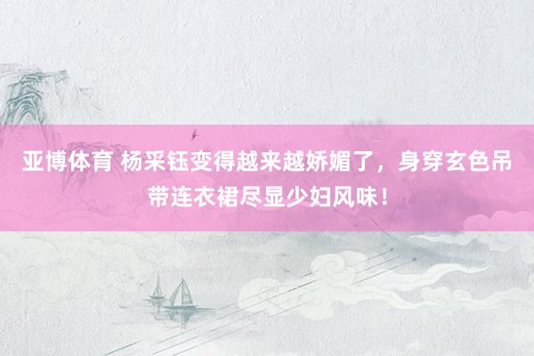 亚博体育 杨采钰变得越来越娇媚了，身穿玄色吊带连衣裙尽显少妇风味！
