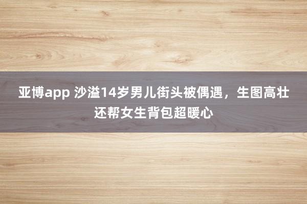 亚博app 沙溢14岁男儿街头被偶遇，生图高壮还帮女生背包超暖心