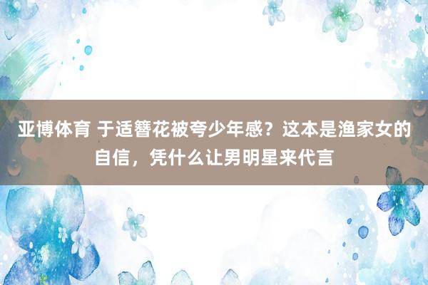 亚博体育 于适簪花被夸少年感？这本是渔家女的自信，凭什么让男明星来代言