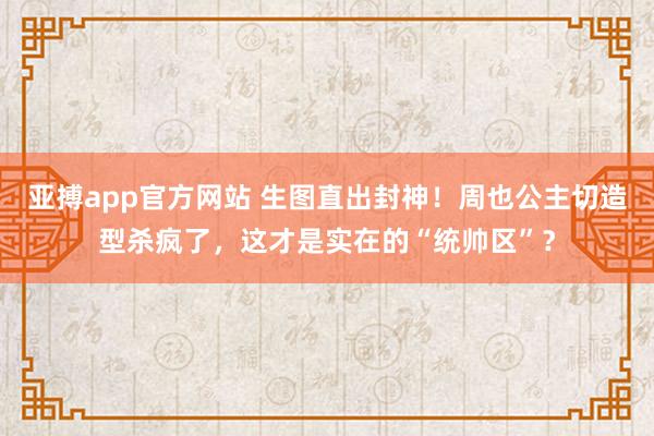 亚搏app官方网站 生图直出封神！周也公主切造型杀疯了，这才是实在的“统帅区”？