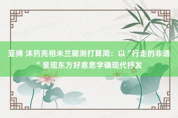 亚搏 沫药亮相米兰臆测打算周：以“行走的非遗”呈现东方好意思学确现代抒发