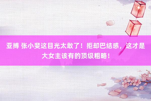 亚搏 张小斐这目光太敢了！拒却巴结感，这才是大女主该有的顶级粗略！