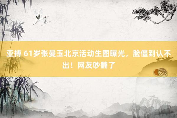 亚搏 61岁张曼玉北京活动生图曝光，脸僵到认不出！网友吵翻了