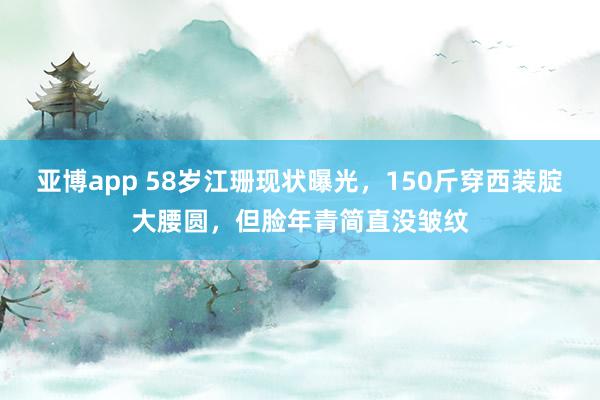 亚博app 58岁江珊现状曝光，150斤穿西装腚大腰圆，但脸年青简直没皱纹
