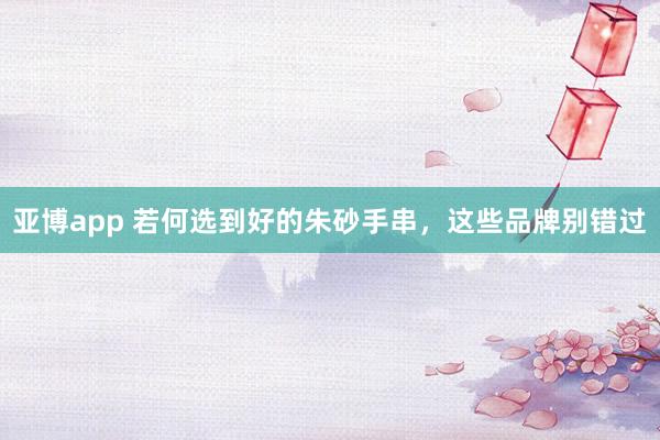 亚博app 若何选到好的朱砂手串，这些品牌别错过