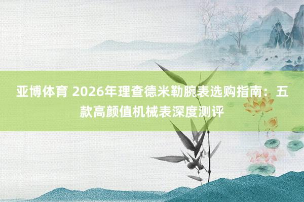 亚博体育 2026年理查德米勒腕表选购指南：五款高颜值机械表深度测评