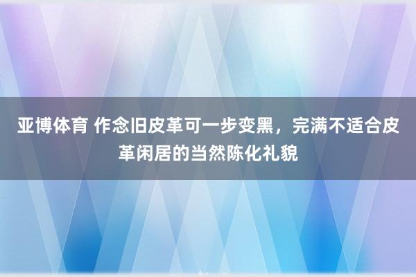 亚博体育 作念旧皮革可一步变黑，完满不适合皮革闲居的当然陈化礼貌