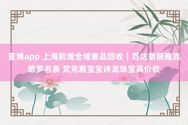 亚博app 上海前滩全域奢品回收｜百达翡丽雅克德罗名表 梵克雅宝宝诗龙珠宝高价收