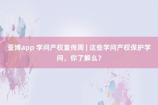 亚博app 学问产权宣传周 | 这些学问产权保护学问，你了解么？