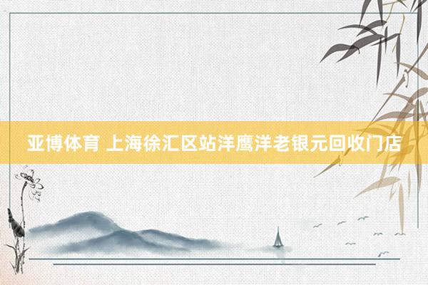 亚博体育 上海徐汇区站洋鹰洋老银元回收门店