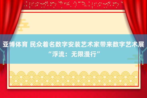 亚博体育 民众着名数字安装艺术家带来数字艺术展“浮流：无限漫行”