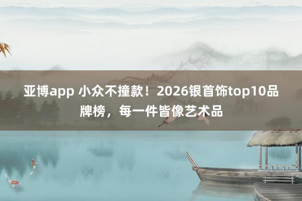 亚博app 小众不撞款！2026银首饰top10品牌榜，每一件皆像艺术品